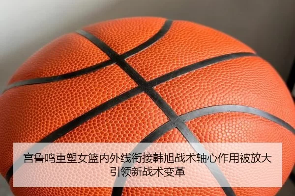 宫鲁鸣重塑女篮内外线衔接韩旭战术轴心作用被放大引领新战术变革